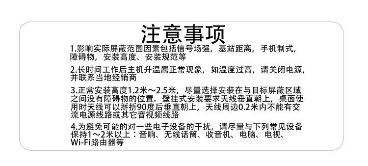 注意事项
1.影响实际屏蔽范围因素包括信号场强，基站距离，手机制式，障碍物，安装高度、安装规范等
2.长时间工作后主机升温属正常现象，如温度过高，请关闭电源，并联系当地经销商
3.正常安装高度1.8米～2.5米，尽量选择安装在与目标屏蔽区域之间没有障碍物的位置。壁挂式安装要求天线垂直朝上，桌面使用时天线可以掰折90度后垂直朝上，天线周边0.2米内不能有交流电源线路或其它音视频线路
4.为避免可能的对一些电子设备的干扰，请尽量与下列常见设备保持1～2米以上：音响、无线话筒、收音机、电脑、电视、Wi-Fi路由器等