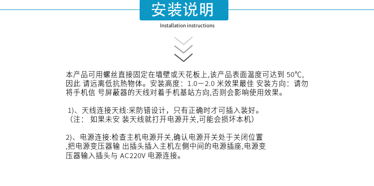 安装说明
本产品可用螺丝直接固定在墙壁或天花板上,该产品表面温度可达到50℃,因此请远离低抗热物体。安装高度：1.0－2.0米效果最佳 安装方向：请勿将手机信号屏蔽器的天线对着手机基站方向,否则会影响使用效果。

1)、天线连接天线:采防错设计，只有正确时才可插入装好。（注：  如果未安装天线就打开电源开关,可能会损坏本机）
2)、电源连接:检查主机电源开关,确认电源开关处于关闭位置,把电源变压器输出插头插入主机左侧中间的电源插座,电源变压器输入插头与AC220V电源连接。

