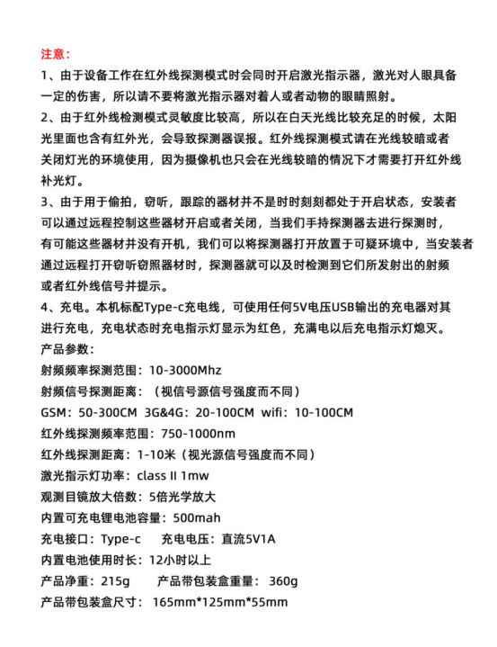 产品参数:
射频频率探测范围:10-3000Mhz
射频信号探测距离:（视信号源信号强度而不同)
GSM: 50-300CM 3G&4G: 20-100CM wifi: 10-10OCM红外线探测频率范围:750-1000nm
红外线探测距离:1-10米（视光源信号强度而不同)激光指示灯功率: class ll 1mw
观测目镜放大倍数:5倍光学放大内置可充电锂电池容量:500mah
充电接口:Type-c充电电压:直流5V1A内置电池使用时长:12小时以上
产品净重:215g产品带包装盒重量:360g产品带包装盒尺寸: 165mm*125mm*55mm
