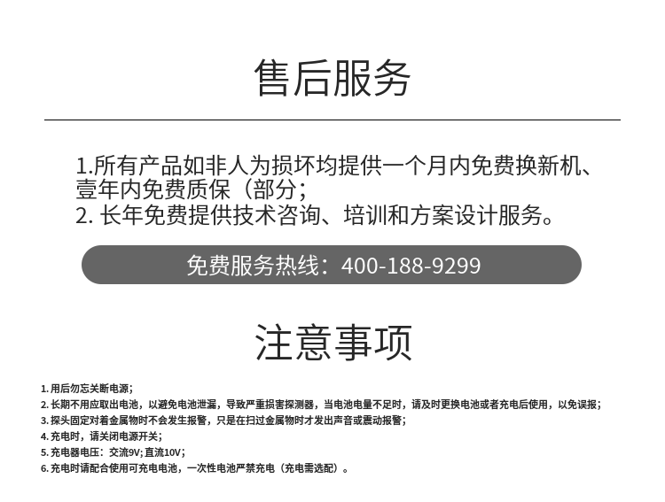 1. 用后勿忘关断电源；
2. 长期不用应取出电池，以避免电池泄漏，导致严重损害探测器，当电池电量不足时，请及时更换电池或者充电后使用，以免误报；
3. 探头固定对着金属物时不会发生报警，只是在扫过金属物时才发出声音或震动报警；
4. 充电时，请关闭电源开关；
5. 充电器电压：交流9V; 直流10V；
6. 充电时请配合使用可充电电池，一次性电池严禁充电（充电需选配）。