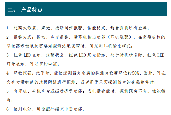 超高灵敏度，声光、振动同步报警，性能稳定，适合探测所有金属； 2、报警方式：振动、声光报警，带耳机输出功能（耳机选配），在需要安检的 学校高考场地及需要对探测结果保密时，可采用耳机输出模式； 3、红色 LED 显示：报警状态，红色 LED 发光指示，处于待机状态时，红色 LED 灯无显示，可以节约电流； 4、降敏按钮：按下时，能使探测器对金属的探测灵敏度降低约50%。因此，可在 含有大量钢筋的地板附近进行探测，或者用于只须探测较大的金属物件时； 5、有开机、关机声音或振动提示功能；当电量变低时，探测距离不变。性能稳 定；6、使用电池，可选配外接充电器功能。