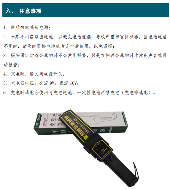 1. 用后勿忘关断电源； 2. 长期不用应取出电池，以避免电池泄漏，导致严重损害探测器，当电池电量 不足时，请及时更换电池或者充电后使用，以免误报； 3. 探头固定对着金属物时不会发生报警，只是在扫过金属物时才发出声音或震 动报警； 4. 充电时，请关闭电源开关； 5. 充电器电压：交流 9V; 直流 10V； 6. 充电时请配合使用可充电电池，一次性电池严禁充电（充电需选配）。