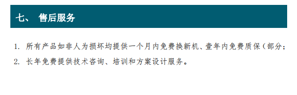 1. 所有产品如非人为损坏均提供一个月内免费换新机、壹年内免费质保（部分； 2. 长年免费提供技术咨询、培训和方案设计服务。